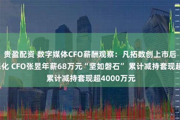 贵盈配资 数字媒体CFO薪酬观察:凡拓数创上市后业绩持续恶化 CFO张昱年薪68万元“坚如磐石” 累计减持套现超4000万元