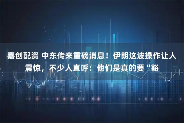 嘉创配资 中东传来重磅消息！伊朗这波操作让人震惊，不少人直呼：他们是真的要“豁