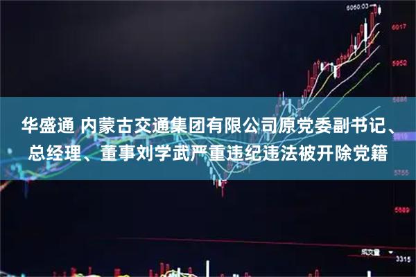 华盛通 内蒙古交通集团有限公司原党委副书记、总经理、董事刘学武严重违纪违法被开除党籍