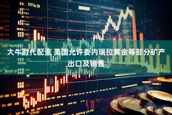 大牛时代配资 美国允许委内瑞拉黄金等部分矿产出口及销售