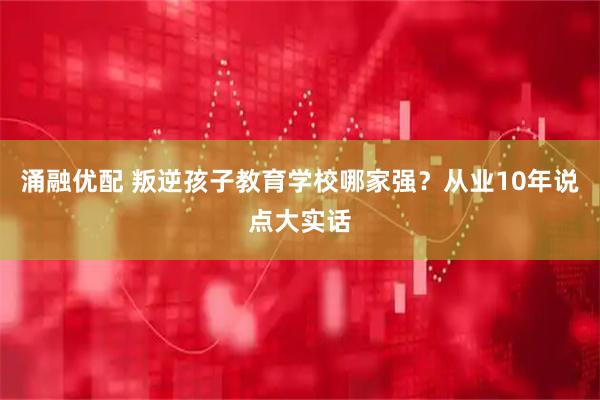 涌融优配 叛逆孩子教育学校哪家强?从业10年说点大实话