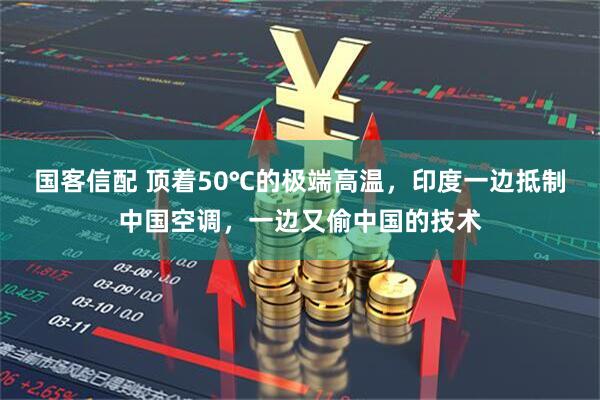 国客信配 顶着50℃的极端高温,印度一边抵制中国空调,一边又偷中国的技术