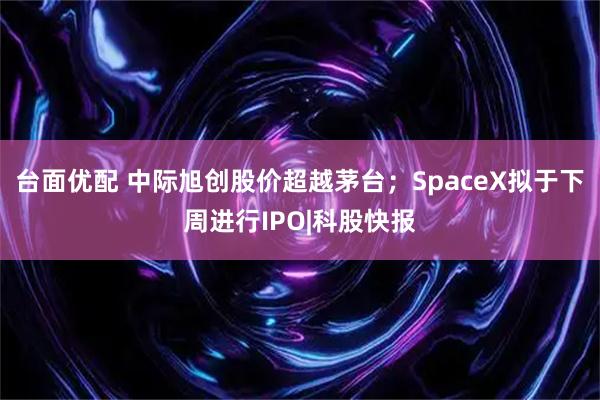 台面优配 中际旭创股价超越茅台；SpaceX拟于下周进行IPO|科股快报