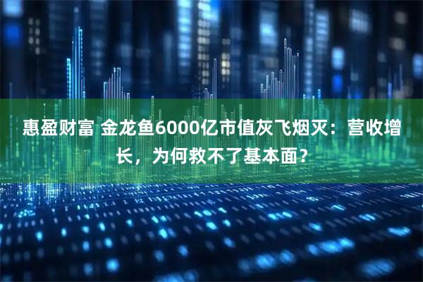 惠盈财富 金龙鱼6000亿市值灰飞烟灭:营收增长,为何救不了基本面?