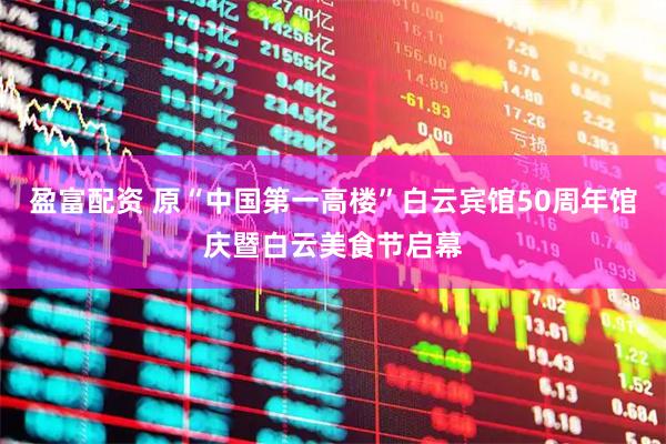盈富配资 原“中国第一高楼”白云宾馆50周年馆庆暨白云美食节启幕