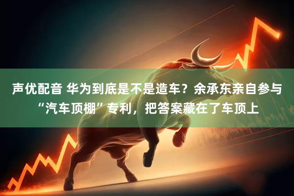 声优配音 华为到底是不是造车?余承东亲自参与“汽车顶棚”专利,把答案藏在了车顶上