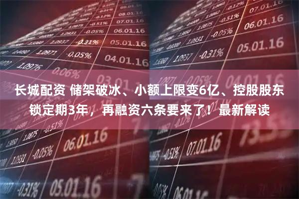 长城配资 储架破冰、小额上限变6亿、控股股东锁定期3年,再融资六条要来了!最新解读