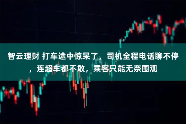 智云理财 打车途中惊呆了，司机全程电话聊不停，连超车都不敢，乘客只能无奈围观