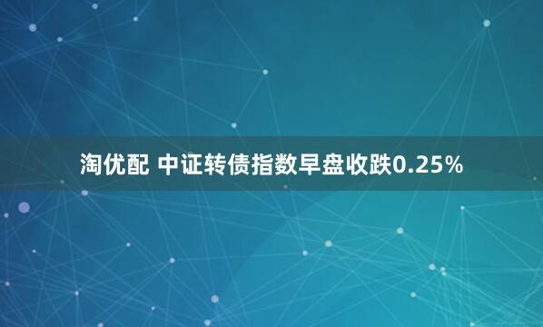 淘优配 中证转债指数早盘收跌0.25%